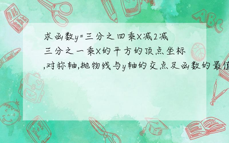 求函数y=三分之四乘X减2减三分之一乘X的平方的顶点坐标,对称轴,抛物线与y轴的交点及函数的最值.