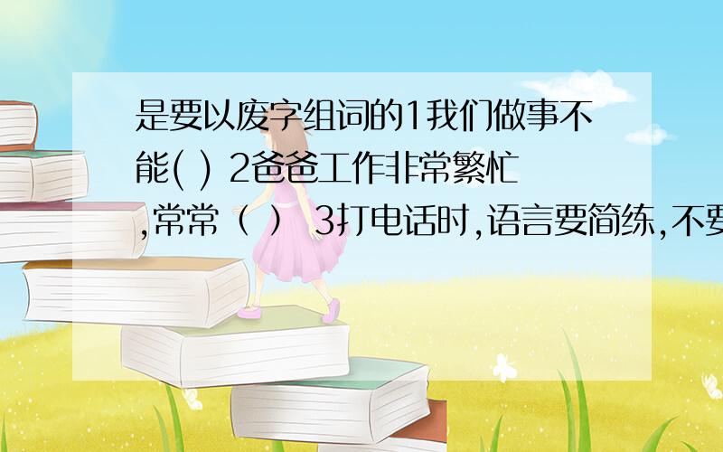 是要以废字组词的1我们做事不能( ) 2爸爸工作非常繁忙,常常（ ） 3打电话时,语言要简练,不要说（ ） 4学校（ ）