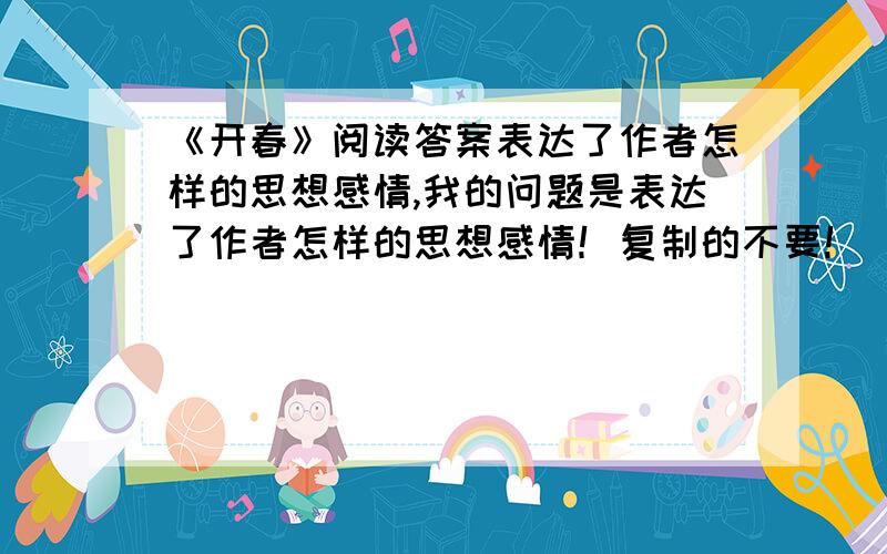 《开春》阅读答案表达了作者怎样的思想感情,我的问题是表达了作者怎样的思想感情！复制的不要！