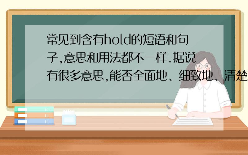 常见到含有hold的短语和句子,意思和用法都不一样.据说有很多意思,能否全面地、细致地、清楚地讲一下,包括各种短语及其用