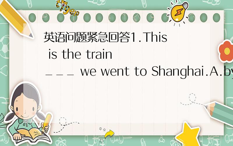 英语问题紧急回答1.This is the train ___ we went to Shanghai.A.by whi