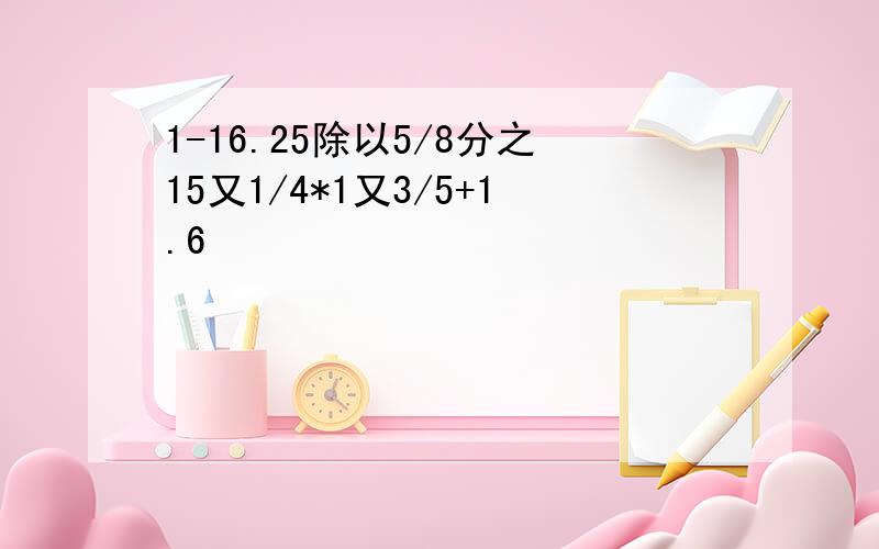 1-16.25除以5/8分之15又1/4*1又3/5+1.6