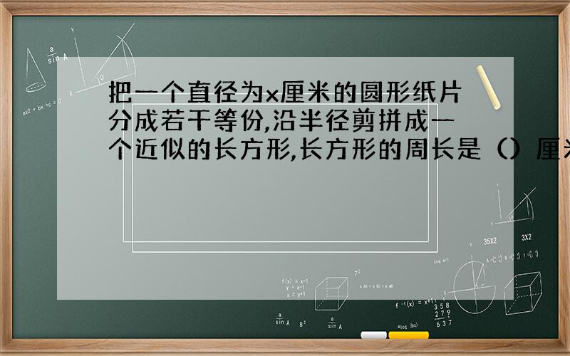 把一个直径为x厘米的圆形纸片分成若干等份,沿半径剪拼成一个近似的长方形,长方形的周长是（）厘米,长方形的面积是（）平方厘