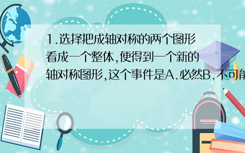 1.选择把成轴对称的两个图形看成一个整体,便得到一个新的轴对称图形,这个事件是A.必然B.不可能C.不确定D.都不对＝＝