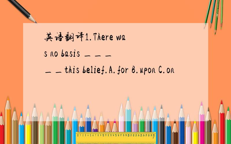 英语翻译1.There was no basis _____this belief.A.for B.upon C.on