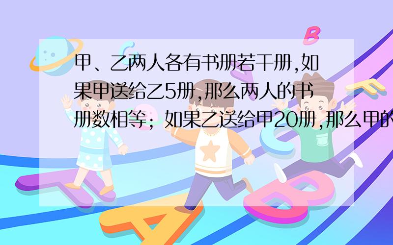 甲、乙两人各有书册若干册,如果甲送给乙5册,那么两人的书册数相等；如果乙送给甲20册,那么甲的书册数比乙的多5倍.问：两