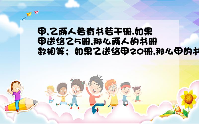 甲,乙两人各有书若干册.如果甲送给乙5册,那么两人的书册数相等；如果乙送给甲20册,那么甲的书册数比乙的多5倍.问：两人