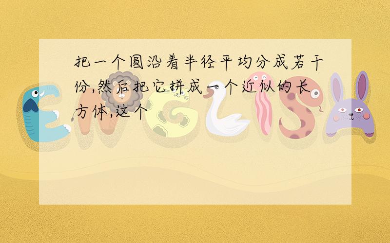 把一个圆沿着半径平均分成若干份,然后把它拼成一个近似的长方体,这个