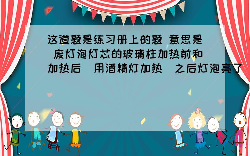 这道题是练习册上的题 意思是 废灯泡灯芯的玻璃柱加热前和加热后（用酒精灯加热）之后灯泡亮了（另外一个好的）