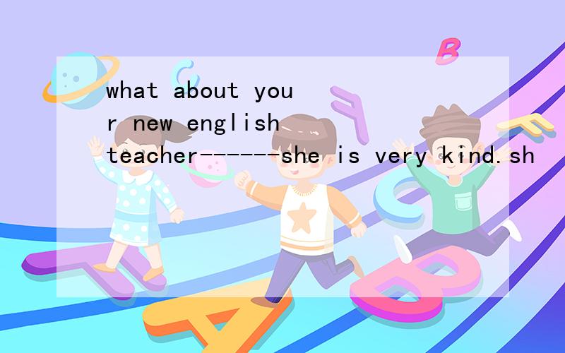 what about your new english teacher------she is very kind.sh