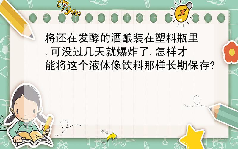 将还在发酵的酒酿装在塑料瓶里,可没过几天就爆炸了,怎样才能将这个液体像饮料那样长期保存?