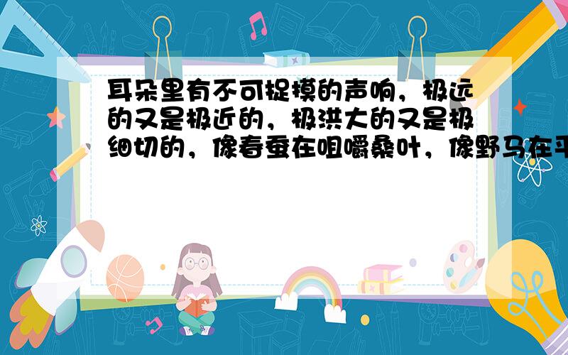 耳朵里有不可捉摸的声响，极远的又是极近的，极洪大的又是极细切的，像春蚕在咀嚼桑叶，像野马在平原上奔驰，像山泉在呜咽，像波