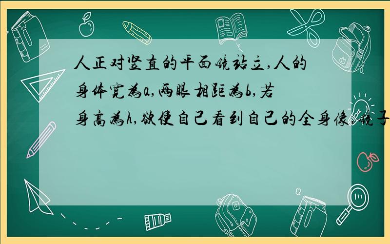 人正对竖直的平面镜站立,人的身体宽为a,两眼相距为b,若身高为h,欲使自己看到自己的全身像,镜子至少多高?