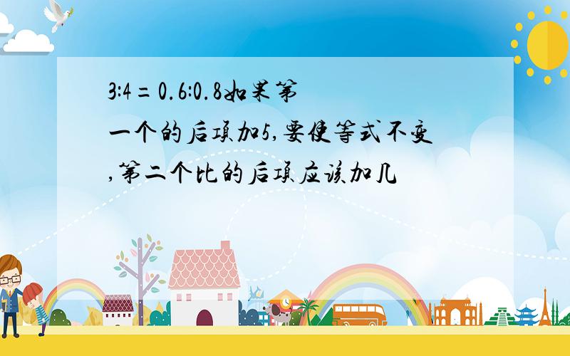 3:4=0.6:0.8如果第一个的后项加5,要使等式不变,第二个比的后项应该加几