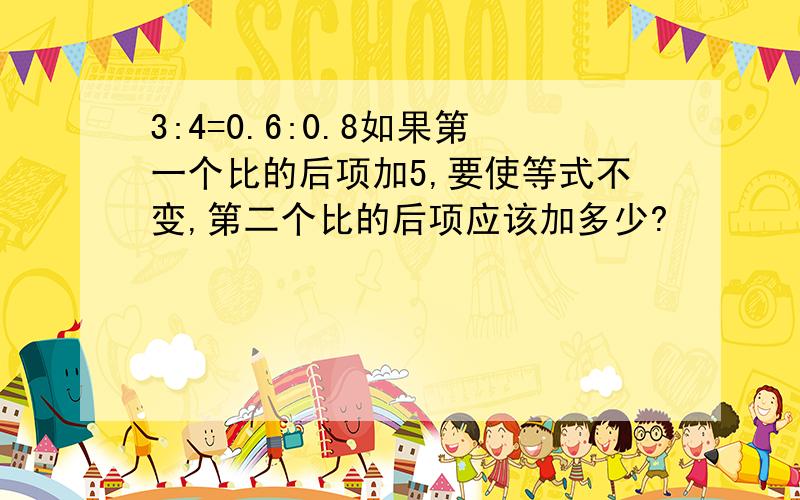 3:4=0.6:0.8如果第一个比的后项加5,要使等式不变,第二个比的后项应该加多少?