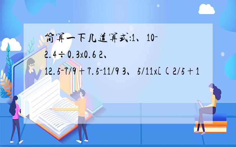 简算一下几道算式：1、10-2.4÷0.3x0.6 2、12.5-7/9+7.5-11/9 3、5/11x[(2/5+1