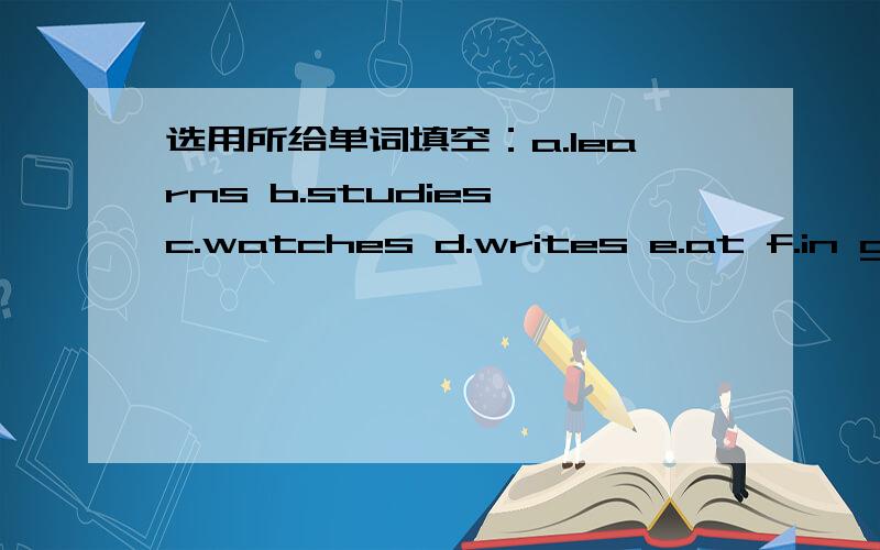 选用所给单词填空：a.learns b.studies c.watches d.writes e.at f.in g.o