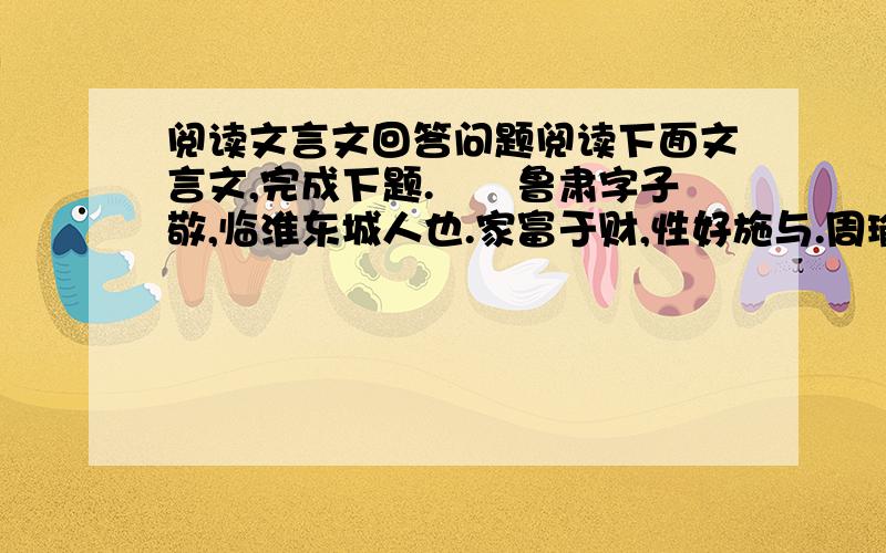 阅读文言文回答问题阅读下面文言文,完成下题.　　鲁肃字子敬,临淮东城人也.家富于财,性好施与.周瑜为居巢长,将数百人故过