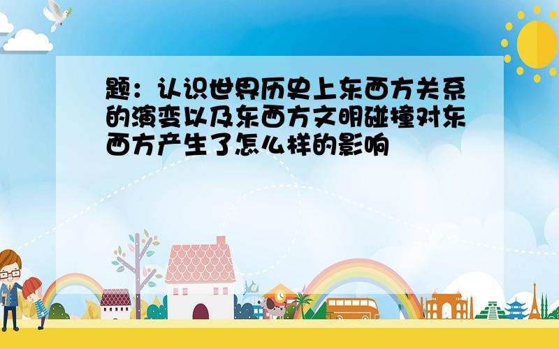 题：认识世界历史上东西方关系的演变以及东西方文明碰撞对东西方产生了怎么样的影响