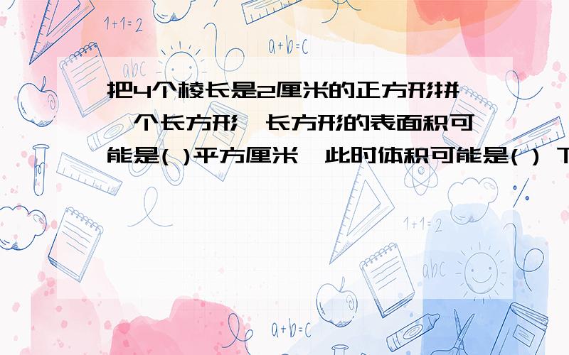 把4个棱长是2厘米的正方形拼一个长方形,长方形的表面积可能是( )平方厘米,此时体积可能是( ) 下面还有