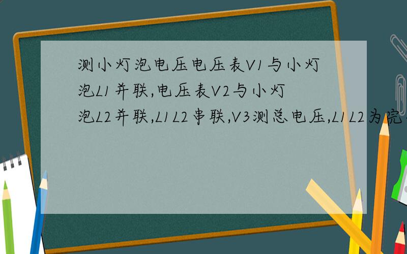 测小灯泡电压电压表V1与小灯泡L1并联,电压表V2与小灯泡L2并联,L1L2串联,V3测总电压,L1L2为完全相同灯泡,