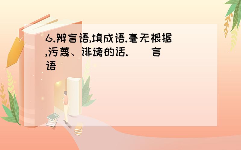 6.辨言语,填成语.毫无根据,污蔑、诽谤的话.（）言（）语