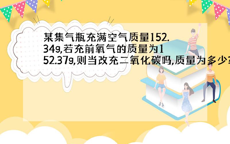 某集气瓶充满空气质量152.34g,若充前氧气的质量为152.37g,则当改充二氧化碳吗,质量为多少?