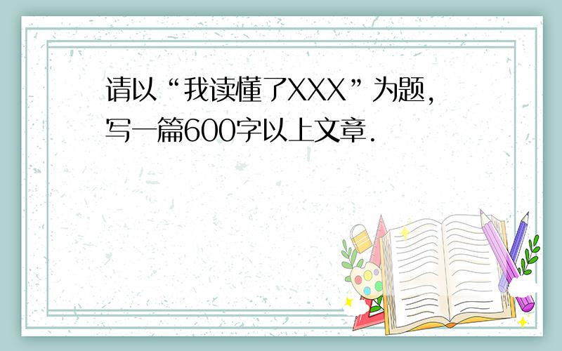 请以“我读懂了XXX”为题,写一篇600字以上文章.