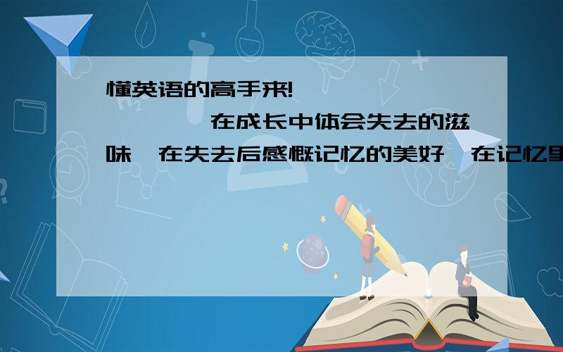 懂英语的高手来!``````````在成长中体会失去的滋味,在失去后感慨记忆的美好,在记忆里回望成长的足迹……就这样,当