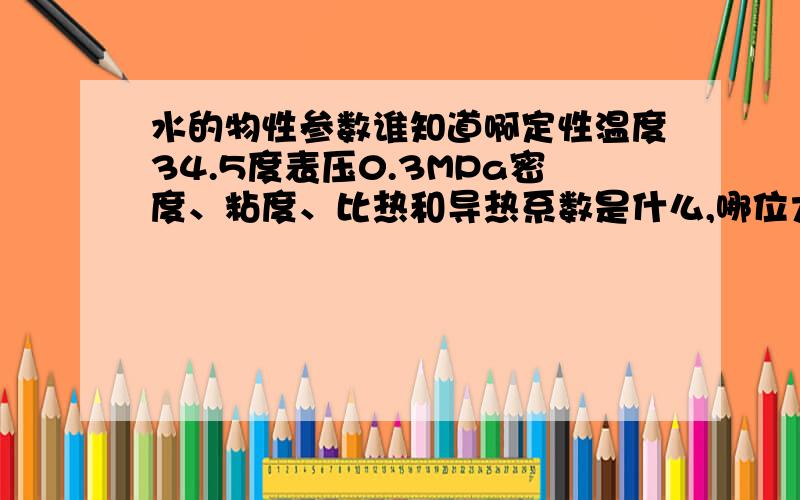 水的物性参数谁知道啊定性温度34.5度表压0.3MPa密度、粘度、比热和导热系数是什么,哪位大侠知道是定性温度34.5度