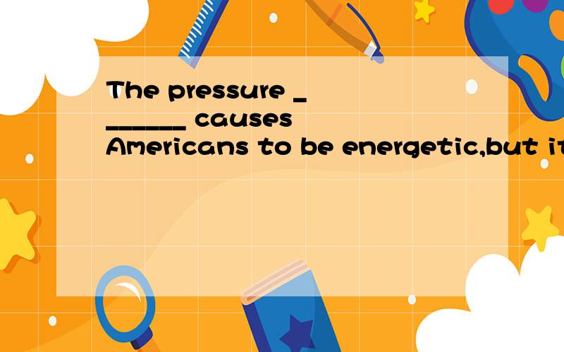 The pressure _______ causes Americans to be energetic,but it