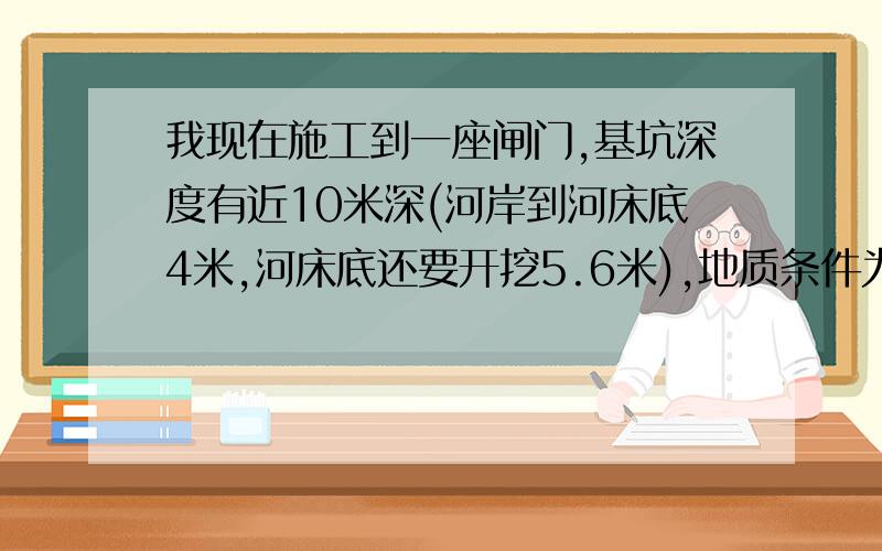 我现在施工到一座闸门,基坑深度有近10米深(河岸到河床底4米,河床底还要开挖5.6米),地质条件为淤泥质粘性土,为节约支