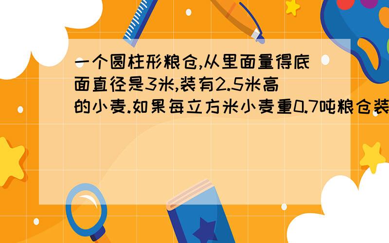 一个圆柱形粮仓,从里面量得底面直径是3米,装有2.5米高的小麦.如果每立方米小麦重0.7吨粮仓装小麦多少吨?