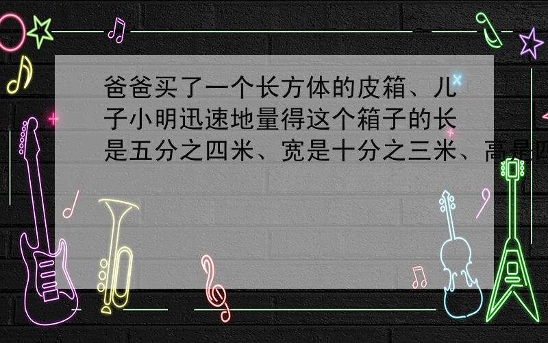 爸爸买了一个长方体的皮箱、儿子小明迅速地量得这个箱子的长是五分之四米、宽是十分之三米、高是四分之三