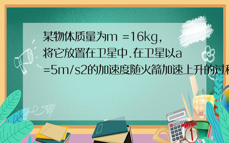 某物体质量为m =16kg,将它放置在卫星中.在卫星以a=5m/s2的加速度随火箭加速上升的过程中,当物体与卫星中的支持