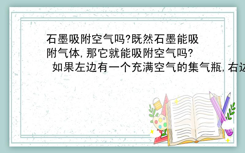 石墨吸附空气吗?既然石墨能吸附气体,那它就能吸附空气吗? 如果左边有一个充满空气的集气瓶,右边连一个注水U形管集气瓶里放