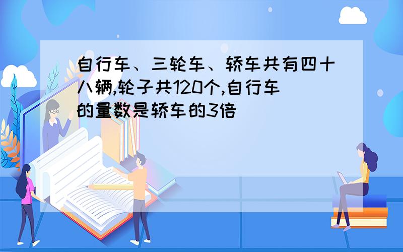 自行车、三轮车、轿车共有四十八辆,轮子共120个,自行车的量数是轿车的3倍