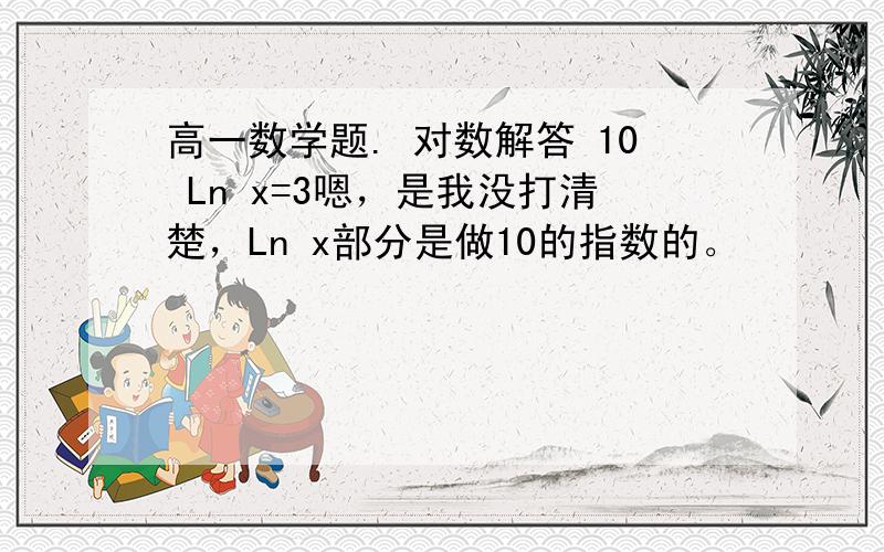 高一数学题. 对数解答 10 Ln x=3嗯，是我没打清楚，Ln x部分是做10的指数的。