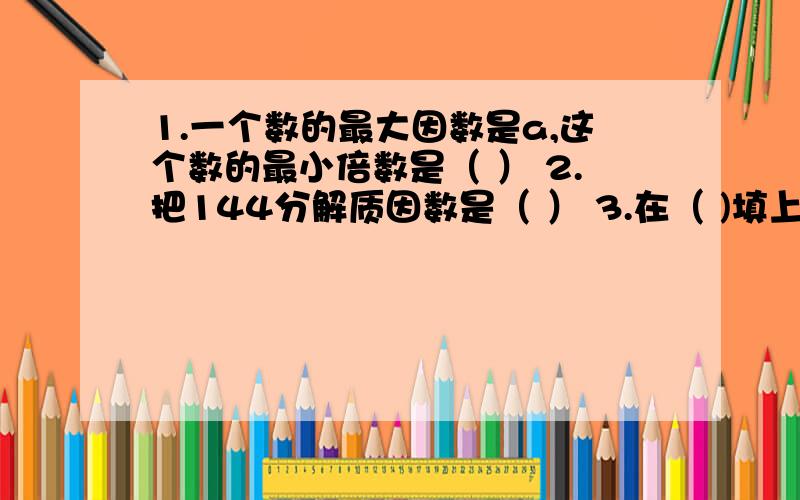 1.一个数的最大因数是a,这个数的最小倍数是（ ） 2.把144分解质因数是（ ） 3.在（ )填上合适的数 ,17（