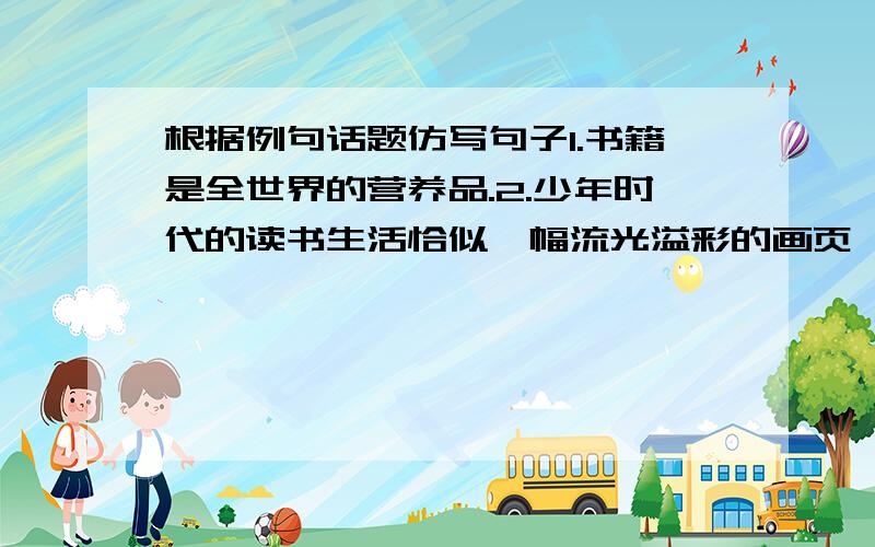 根据例句话题仿写句子1.书籍是全世界的营养品.2.少年时代的读书生活恰似一幅流光溢彩的画页,也似一阕跳跃着欢快音符的乐章