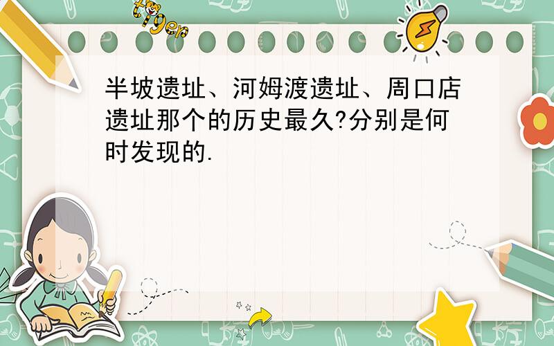 半坡遗址、河姆渡遗址、周口店遗址那个的历史最久?分别是何时发现的.