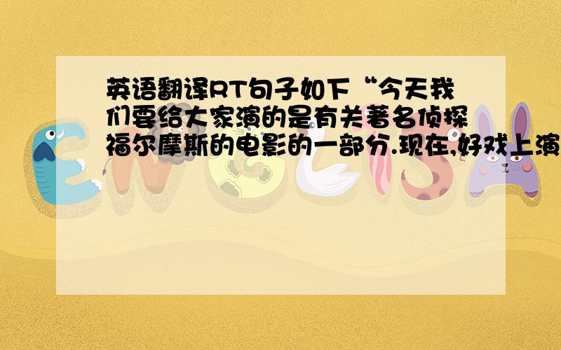 英语翻译RT句子如下“今天我们要给大家演的是有关著名侦探福尔摩斯的电影的一部分.现在,好戏上演了”不要有道直接翻啊，我试