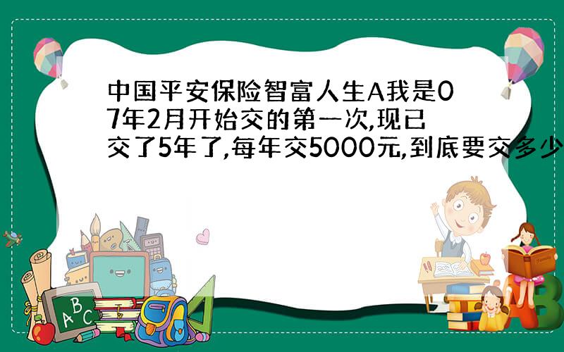 中国平安保险智富人生A我是07年2月开始交的第一次,现已交了5年了,每年交5000元,到底要交多少年,都怪