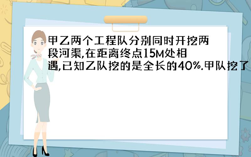 甲乙两个工程队分别同时开挖两段河渠,在距离终点15M处相遇,已知乙队挖的是全长的40%.甲队挖了多少