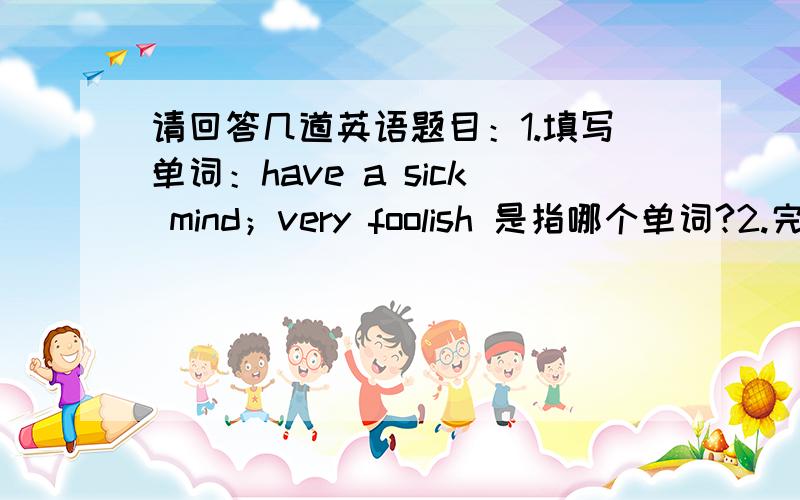 请回答几道英语题目：1.填写单词：have a sick mind；very foolish 是指哪个单词?2.完成句子