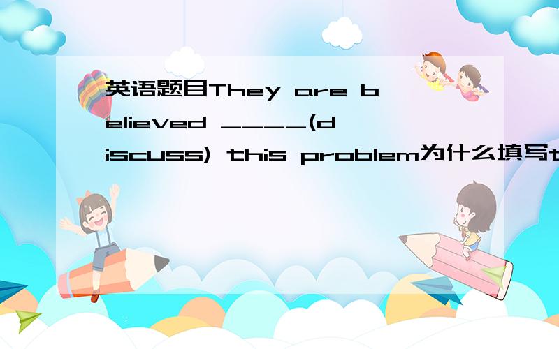 英语题目They are believed ____(discuss) this problem为什么填写to have