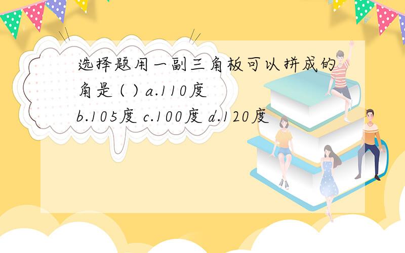 选择题用一副三角板可以拼成的角是 ( ) a.110度 b.105度 c.100度 d.120度