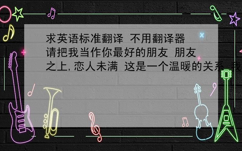 求英语标准翻译 不用翻译器 请把我当作你最好的朋友 朋友之上,恋人未满 这是一个温暖的关系 我将愿意为你成为你的路灯成为