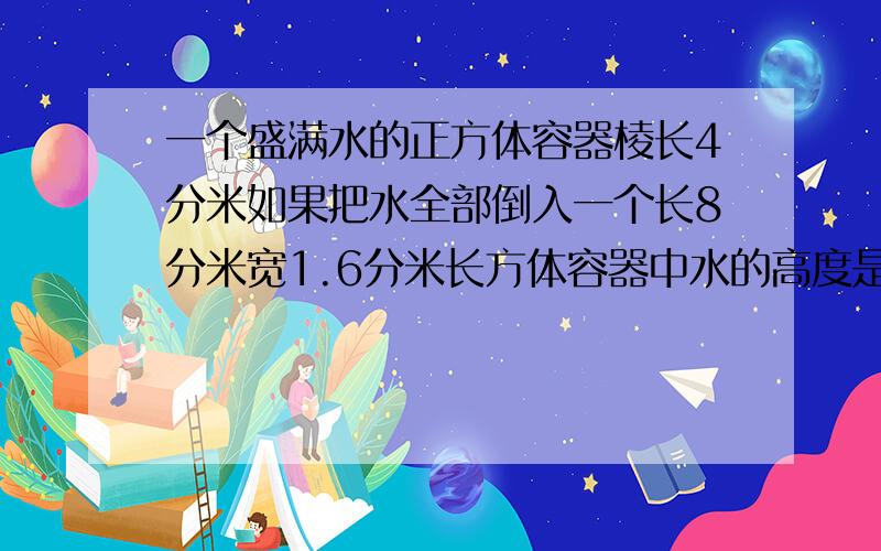 一个盛满水的正方体容器棱长4分米如果把水全部倒入一个长8分米宽1.6分米长方体容器中水的高度是多