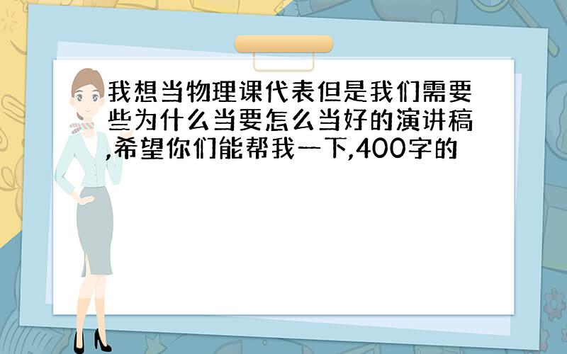 我想当物理课代表但是我们需要些为什么当要怎么当好的演讲稿,希望你们能帮我一下,400字的